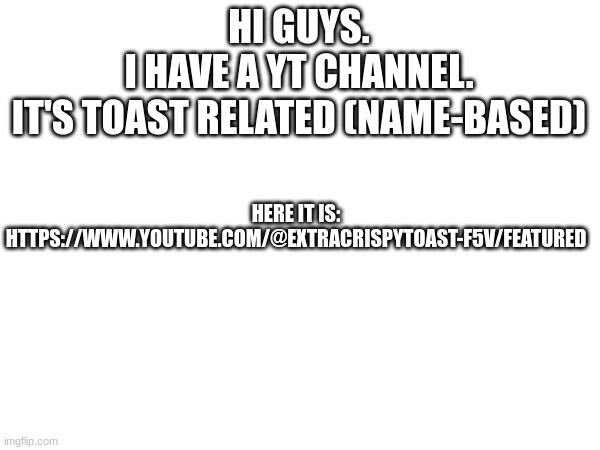 yay! | HI GUYS.
I HAVE A YT CHANNEL.
IT'S TOAST RELATED (NAME-BASED); HERE IT IS:
HTTPS://WWW.YOUTUBE.COM/@EXTRACRISPYTOAST-F5V/FEATURED | image tagged in yt,youtube | made w/ Imgflip meme maker