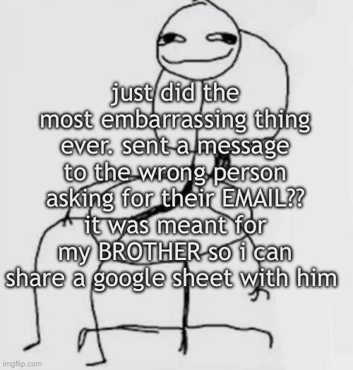 nightmarish scenario | just did the most embarrassing thing ever. sent a message to the wrong person asking for their EMAIL?? it was meant for my BROTHER so i can share a google sheet with him | image tagged in gjggh mood chair | made w/ Imgflip meme maker