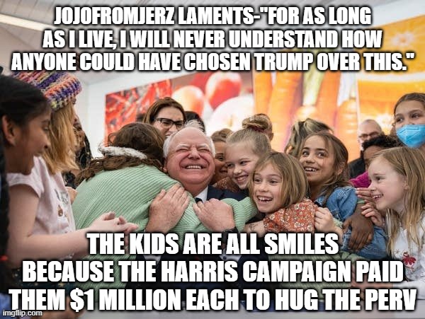 election leftovers | JOJOFROMJERZ LAMENTS-"FOR AS LONG AS I LIVE, I WILL NEVER UNDERSTAND HOW ANYONE COULD HAVE CHOSEN TRUMP OVER THIS."; THE KIDS ARE ALL SMILES BECAUSE THE HARRIS CAMPAIGN PAID THEM $1 MILLION EACH TO HUG THE PERV | made w/ Imgflip meme maker