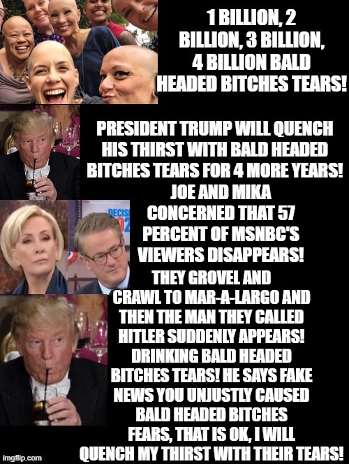 President Trump quenches his thirst with bald headed bitches tears! | THEY GROVEL AND CRAWL TO MAR-A-LARGO AND THEN THE MAN THEY CALLED HITLER SUDDENLY APPEARS! DRINKING BALD HEADED BITCHES TEARS! HE SAYS FAKE NEWS YOU UNJUSTLY CAUSED BALD HEADED BITCHES FEARS, THAT IS OK, I WILL QUENCH MY THIRST WITH THEIR TEARS! JOE AND MIKA CONCERNED THAT 57 PERCENT OF MSNBC'S VIEWERS DISAPPEARS! | image tagged in liberal tears,donald trump approves | made w/ Imgflip meme maker