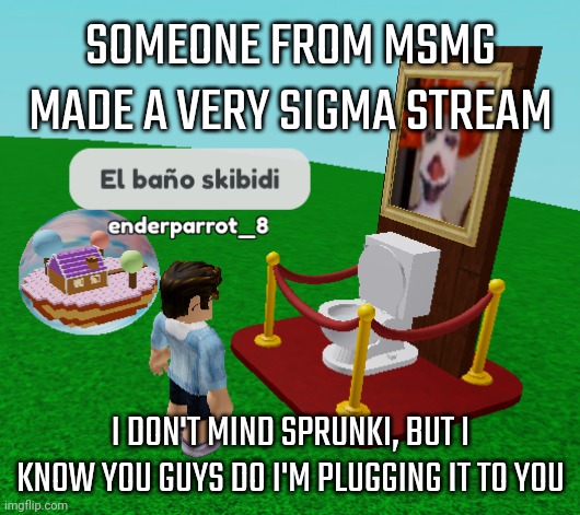 El bano skibidi | SOMEONE FROM MSMG MADE A VERY SIGMA STREAM; I DON'T MIND SPRUNKI, BUT I KNOW YOU GUYS DO I'M PLUGGING IT TO YOU | image tagged in el bano skibidi | made w/ Imgflip meme maker