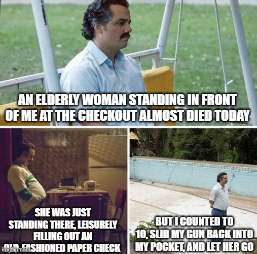 Sad Pablo Escobar | AN ELDERLY WOMAN STANDING IN FRONT OF ME AT THE CHECKOUT ALMOST DIED TODAY; SHE WAS JUST STANDING THERE, LEISURELY FILLING OUT AN OLD-FASHIONED PAPER CHECK; BUT I COUNTED TO 10, SLID MY GUN BACK INTO MY POCKET, AND LET HER GO | image tagged in memes,sad pablo escobar | made w/ Imgflip meme maker