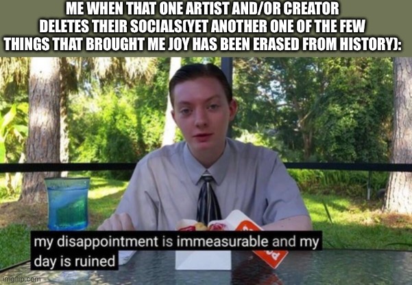 My dissapointment is immeasureable and my day is ruined | ME WHEN THAT ONE ARTIST AND/OR CREATOR DELETES THEIR SOCIALS(YET ANOTHER ONE OF THE FEW THINGS THAT BROUGHT ME JOY HAS BEEN ERASED FROM HISTORY): | image tagged in my dissapointment is immeasureable and my day is ruined | made w/ Imgflip meme maker