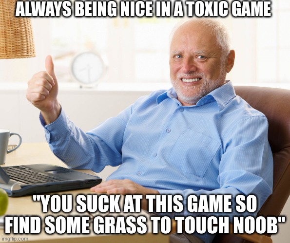 Hide the pain harold | ALWAYS BEING NICE IN A TOXIC GAME; "YOU SUCK AT THIS GAME SO FIND SOME GRASS TO TOUCH NOOB" | image tagged in hide the pain harold | made w/ Imgflip meme maker