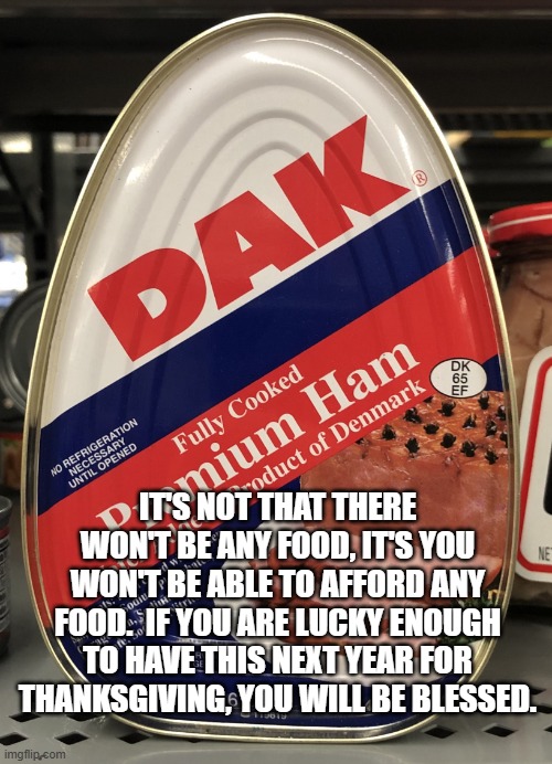 Canned Ham | IT'S NOT THAT THERE WON'T BE ANY FOOD, IT'S YOU WON'T BE ABLE TO AFFORD ANY FOOD.  IF YOU ARE LUCKY ENOUGH TO HAVE THIS NEXT YEAR FOR THANKSGIVING, YOU WILL BE BLESSED. | image tagged in canned ham | made w/ Imgflip meme maker