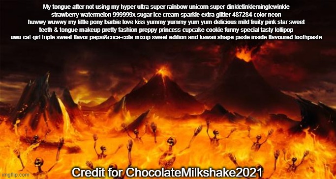 Hell | My tongue after not using my hyper ultra super rainbow unicorn super dinkletinkleminglewinkle strawberry watermelon 999999x sugar ice cream sparkle extra glitter 487284 color neon huwwy wuwwy my little pony barbie love kiss yummy yummy yum yum delicious mild fruity pink star sweet teeth & tongue makeup pretty fashion preppy princess cupcake cookie funny special tasty lollipop uwu cat girl triple sweet flavor pepsi&coca-cola mixup sweet edition and kawaii shape paste inside flavoured toothpaste; Credit for ChocolateMilkshake2021 | image tagged in hell | made w/ Imgflip meme maker