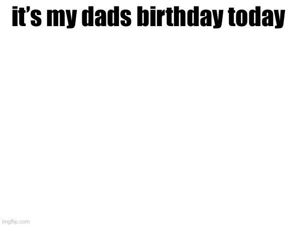 it’s my dads birthday today | made w/ Imgflip meme maker