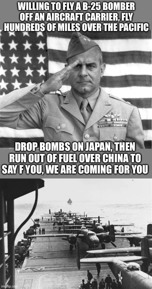 WILLING TO FLY A B-25 BOMBER OFF AN AIRCRAFT CARRIER, FLY HUNDREDS OF MILES OVER THE PACIFIC DROP BOMBS ON JAPAN, THEN RUN OUT OF FUEL OVER  | image tagged in lt colonel doolittle | made w/ Imgflip meme maker