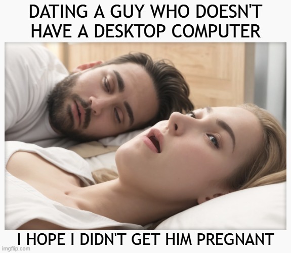 Dating a guy who doesn't have a desktop computer - I hope I didn't get him pregnant | DATING A GUY WHO DOESN'T HAVE A DESKTOP COMPUTER; I HOPE I DIDN'T GET HIM PREGNANT | image tagged in dating a guy who do x,memes,dating,computers | made w/ Imgflip meme maker