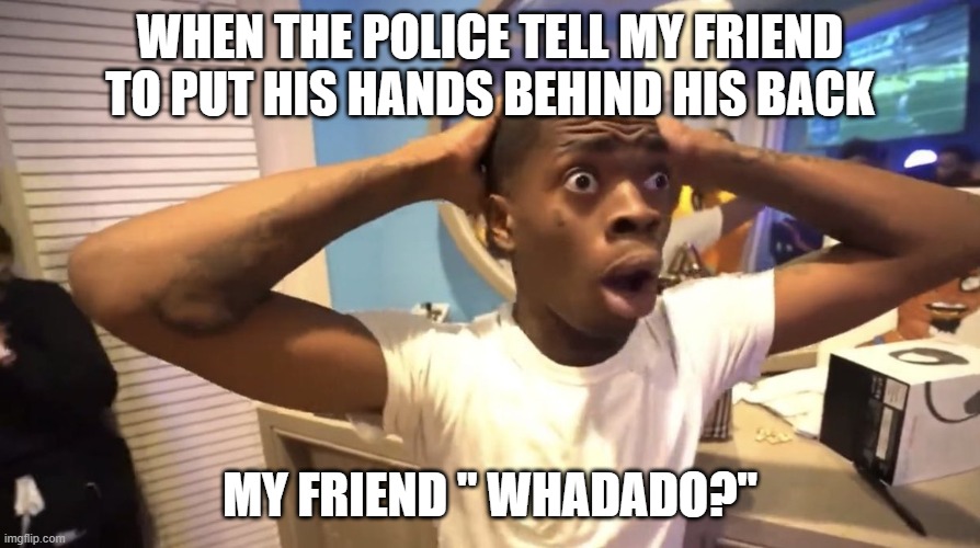 arresting my friend | WHEN THE POLICE TELL MY FRIEND TO PUT HIS HANDS BEHIND HIS BACK; MY FRIEND " WHADADO?" | image tagged in shock,visible confusion | made w/ Imgflip meme maker