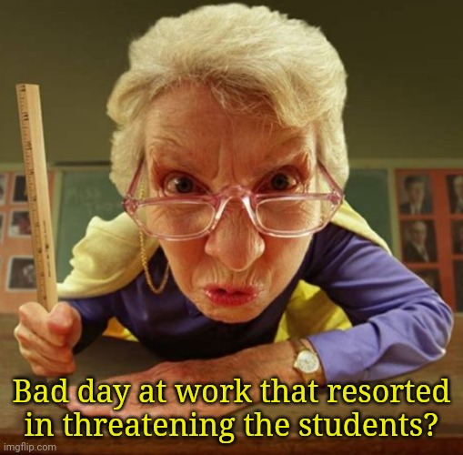 Bad day at work that resorted in threatening the students? | made w/ Imgflip meme maker