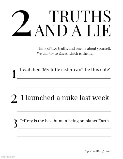 Focus on the first one | I watched 'My little sister can't be this cute'; I launched a nuke last week; Jeffrey is the best human being on planet Earth | image tagged in 2 truths and a lie,memes,truth,lie,msmg | made w/ Imgflip meme maker