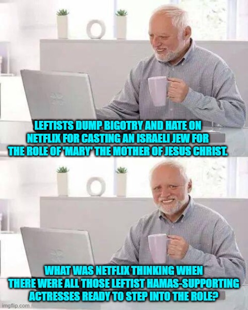 When leftist haters of Christianity join hands with leftist supporters of HAMAS. | LEFTISTS DUMP BIGOTRY AND HATE ON NETFLIX FOR CASTING AN ISRAELI JEW FOR THE ROLE OF 'MARY' THE MOTHER OF JESUS CHRIST. WHAT WAS NETFLIX THINKING WHEN THERE WERE ALL THOSE LEFTIST HAMAS-SUPPORTING ACTRESSES READY TO STEP INTO THE ROLE? | image tagged in hide the pain harold | made w/ Imgflip meme maker