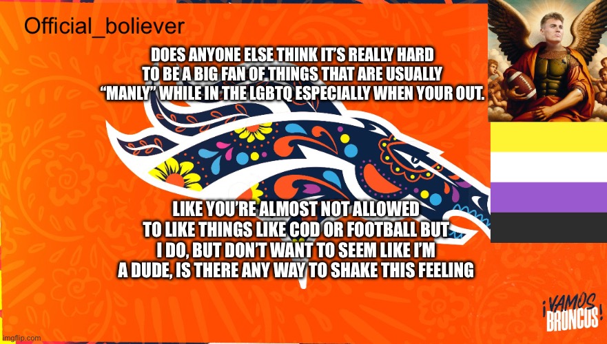 I dont know how to shake this | DOES ANYONE ELSE THINK IT’S REALLY HARD TO BE A BIG FAN OF THINGS THAT ARE USUALLY “MANLY” WHILE IN THE LGBTQ ESPECIALLY WHEN YOUR OUT. LIKE YOU’RE ALMOST NOT ALLOWED TO LIKE THINGS LIKE COD OR FOOTBALL BUT I DO, BUT DON’T WANT TO SEEM LIKE I’M A DUDE, IS THERE ANY WAY TO SHAKE THIS FEELING | image tagged in boliever template | made w/ Imgflip meme maker