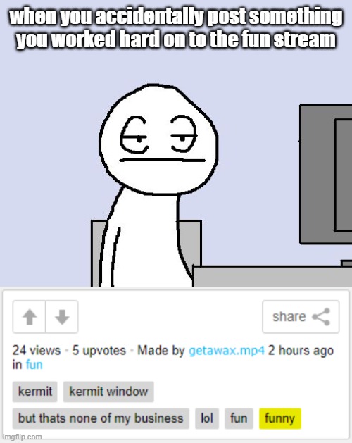 when you accidentally post something you worked hard on to the fun stream | image tagged in bored of this crap | made w/ Imgflip meme maker