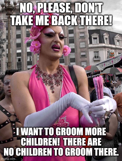 tranny | NO, PLEASE, DON'T TAKE ME BACK THERE! I WANT TO GROOM MORE CHILDREN!  THERE ARE NO CHILDREN TO GROOM THERE. | image tagged in tranny | made w/ Imgflip meme maker