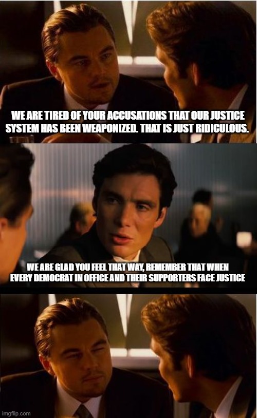 Trust will be restored when the jail doors slam shut | WE ARE TIRED OF YOUR ACCUSATIONS THAT OUR JUSTICE SYSTEM HAS BEEN WEAPONIZED. THAT IS JUST RIDICULOUS. WE ARE GLAD YOU FEEL THAT WAY, REMEMBER THAT WHEN EVERY DEMOCRAT IN OFFICE AND THEIR SUPPORTERS FACE JUSTICE | image tagged in memes,inception,democrat war on america,just us vs justice,weaponized federal agencies,democrats will pay | made w/ Imgflip meme maker