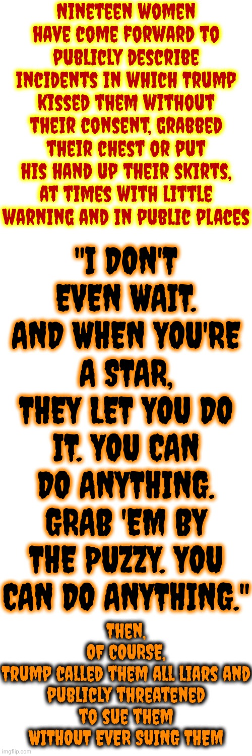Trump Has ALWAYS Been, And Will ALWAYS Be, A Despicable Lying POS | Nineteen women have come forward to publicly describe incidents in which Trump kissed them without their consent, grabbed their chest or put his hand up their skirts, at times with little warning and in public places; "I DON'T EVEN WAIT. AND WHEN YOU'RE A STAR, THEY LET YOU DO IT. YOU CAN DO ANYTHING. GRAB 'EM BY THE PUZZY. YOU CAN DO ANYTHING."; Then,
OF COURSE,
Trump called them all liars and publicly threatened to sue them WITHOUT EVER SUING THEM | image tagged in trump is a convicted rapist,lock him up,trump lies,despicable donald,rapist,memes | made w/ Imgflip meme maker