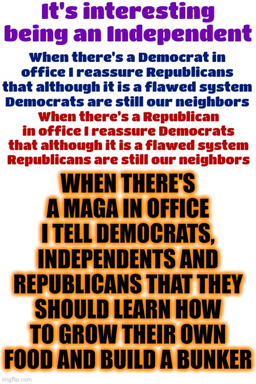 The Difference Is ... | It's interesting being an Independent; When there's a Democrat in office I reassure Republicans that although it is a flawed system
Democrats are still our neighbors; WHEN THERE'S A MAGA IN OFFICE I TELL DEMOCRATS, INDEPENDENTS AND REPUBLICANS THAT THEY SHOULD LEARN HOW TO GROW THEIR OWN FOOD AND BUILD A BUNKER; When there's a Republican in office I reassure Democrats that although it is a flawed system
Republicans are still our neighbors | image tagged in democrats,republicans,independents,maga,know the difference,memes | made w/ Imgflip meme maker