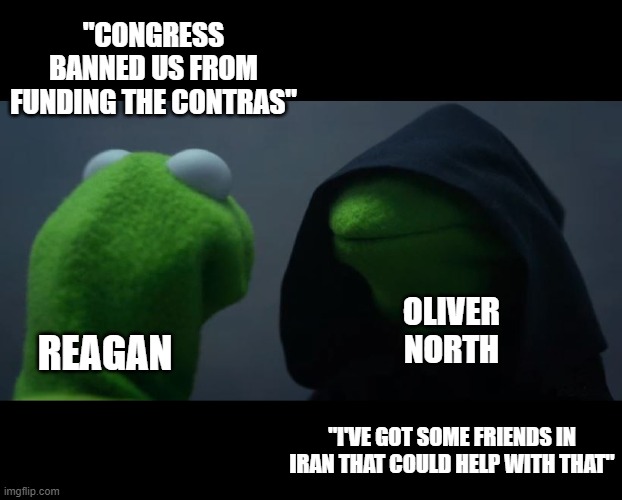 Ollie North! Ollie North! | "CONGRESS BANNED US FROM FUNDING THE CONTRAS"; OLIVER NORTH; REAGAN; "I'VE GOT SOME FRIENDS IN IRAN THAT COULD HELP WITH THAT" | image tagged in evil kermit meme,political meme,history memes,funny,ronald reagan,historical meme | made w/ Imgflip meme maker