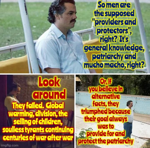 Aren't Men Sick Of Themselves Yet???  Because EVERYONE Else Is | So men are the supposed "providers and protectors", right?  It's general knowledge, patriarchy and mucho macho, right? Or, if you believe in alternative facts, they triumphed because their goal always was to provide for and protect the patriarchy; Look around; They failed.  Global warming, division, the selling of children, soulless tyrants continuing centuries of war after war | image tagged in memes,sad pablo escobar,men,rapists,pedophiles,domestic violence | made w/ Imgflip meme maker