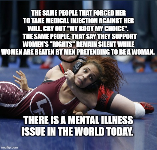 Transgender Athlete | THE SAME PEOPLE THAT FORCED HER TO TAKE MEDICAL INJECTION AGAINST HER WILL. CRY OUT "MY BODY MY CHOICE". 
  THE SAME PEOPLE. THAT SAY THEY SUPPORT WOMEN'S "RIGHTS" REMAIN SILENT WHILE WOMEN ARE BEATEN BY MEN PRETENDING TO BE A WOMAN. THERE IS A MENTAL ILLNESS ISSUE IN THE WORLD TODAY. | image tagged in transgender athlete | made w/ Imgflip meme maker