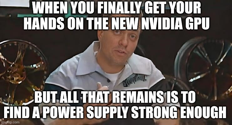 All That remains is to Install Meme Nvidia | WHEN YOU FINALLY GET YOUR HANDS ON THE NEW NVIDIA GPU; BUT ALL THAT REMAINS IS TO FIND A POWER SUPPLY STRONG ENOUGH | image tagged in all that remains is to install,memes,funny,nvidia,pc gaming | made w/ Imgflip meme maker