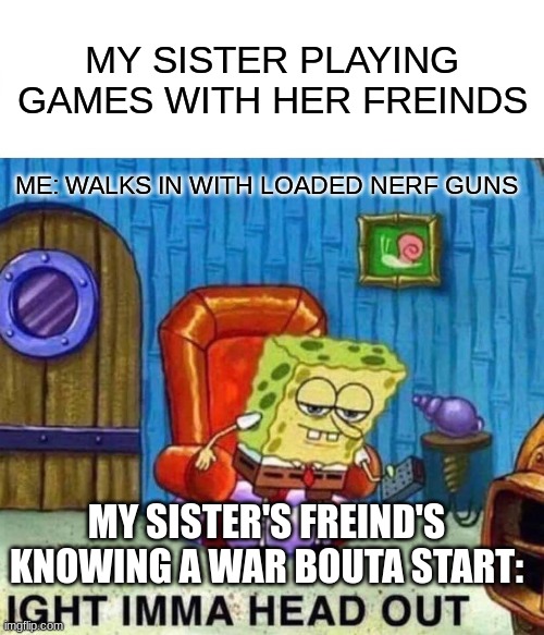 Spongebob Ight Imma Head Out | MY SISTER PLAYING GAMES WITH HER FREINDS; ME: WALKS IN WITH LOADED NERF GUNS; MY SISTER'S FREIND'S KNOWING A WAR BOUTA START: | image tagged in memes,spongebob ight imma head out | made w/ Imgflip meme maker