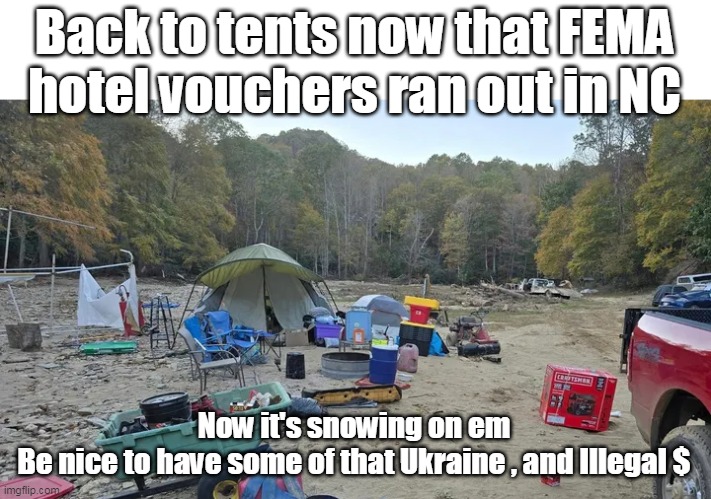 8 Weeks in, Families with Children in 28 degree temps IN AMERICA | Back to tents now that FEMA hotel vouchers ran out in NC; Now it's snowing on em
Be nice to have some of that Ukraine , and Illegal $ | image tagged in nc tents snow fema meme | made w/ Imgflip meme maker