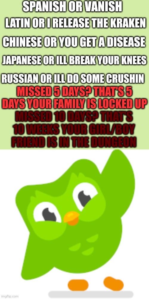 Run now. | SPANISH OR VANISH; LATIN OR I RELEASE THE KRAKEN; CHINESE OR YOU GET A DISEASE; JAPANESE OR ILL BREAK YOUR KNEES; RUSSIAN OR ILL DO SOME CRUSHIN; MISSED 5 DAYS? THAT'S 5 DAYS YOUR FAMILY IS LOCKED UP; MISSED 10 DAYS? THAT'S 10 WEEKS YOUR GIRL/BOY FRIEND IS IN THE DUNGEON | image tagged in duolingo memes,doulingo | made w/ Imgflip meme maker