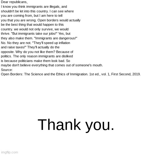 Thank you. | Dear republicans,
I know you think immigrants are illegals, and shouldn't be let into this country. I can see where you are coming from, but I am here to tell you that you are wrong. Open borders would actually be the best thing that would happen to this country. we would not only survive, we would thrive. "But immigrants take our jobs!" Yes, but they also make them. "Immigrants are dangerous!" No. No they are not. "They'll speed up inflation and raise taxes!" They'll actually do the opposite. Why do you not like them? Because of politics. The only reason immigrants are disliked is because politicians make them look bad. So maybe don't believe everything that comes out of someone's mouth.
Source:
Open Borders: The Science and the Ethics of Immigration. 1st ed., vol. 1, First Second, 2019. Thank you. | image tagged in politics,letters,republicans | made w/ Imgflip meme maker