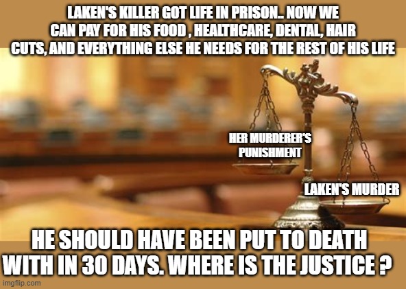 This is why Trump won,  no justice for Americans. | LAKEN'S KILLER GOT LIFE IN PRISON.. NOW WE CAN PAY FOR HIS FOOD , HEALTHCARE, DENTAL, HAIR CUTS, AND EVERYTHING ELSE HE NEEDS FOR THE REST OF HIS LIFE; HER MURDERER'S PUNISHMENT; LAKEN'S MURDER; HE SHOULD HAVE BEEN PUT TO DEATH WITH IN 30 DAYS. WHERE IS THE JUSTICE ? | image tagged in sad but true,justice,political meme,donald trump approves | made w/ Imgflip meme maker