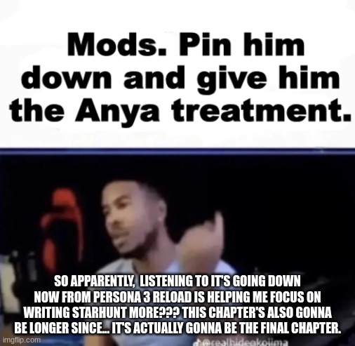 Fun fact: Cypher actually happens AFTER the events of StarHunt, one of the characters there are actually a relative of Mayu! | SO APPARENTLY,  LISTENING TO IT'S GOING DOWN NOW FROM PERSONA 3 RELOAD IS HELPING ME FOCUS ON WRITING STARHUNT MORE??? THIS CHAPTER'S ALSO GONNA BE LONGER SINCE... IT'S ACTUALLY GONNA BE THE FINAL CHAPTER. | image tagged in mods pin him down and give him the anya treatment | made w/ Imgflip meme maker