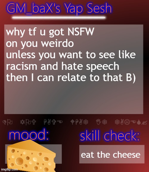 GM_baX Yap Template | why tf u got NSFW on you weirdo
unless you want to see like racism and hate speech then I can relate to that B); eat the cheese | image tagged in gm_bax yap template | made w/ Imgflip meme maker