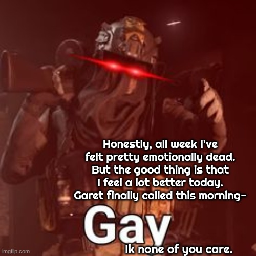 AFK GAY | Honestly, all week I've felt pretty emotionally dead.
But the good thing is that I feel a lot better today. Garet finally called this morning-; Ik none of you care. | image tagged in afk gay | made w/ Imgflip meme maker