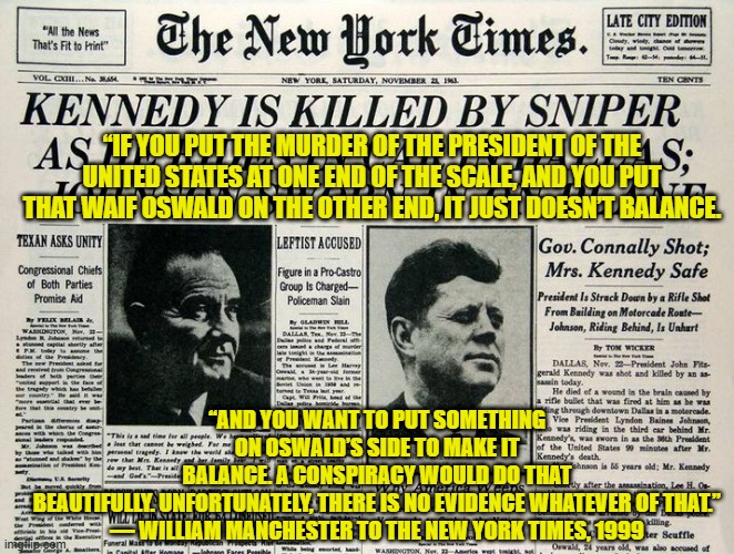 No Conspiracy. No Magic Bullet. | “IF YOU PUT THE MURDER OF THE PRESIDENT OF THE UNITED STATES AT ONE END OF THE SCALE, AND YOU PUT THAT WAIF OSWALD ON THE OTHER END, IT JUST DOESN’T BALANCE. “AND YOU WANT TO PUT SOMETHING ON OSWALD’S SIDE TO MAKE IT BALANCE. A CONSPIRACY WOULD DO THAT BEAUTIFULLY. UNFORTUNATELY, THERE IS NO EVIDENCE WHATEVER OF THAT.”
— WILLIAM MANCHESTER TO THE NEW YORK TIMES, 1999 | image tagged in jfk,assassination,conspiracy,lee harvey oswald | made w/ Imgflip meme maker