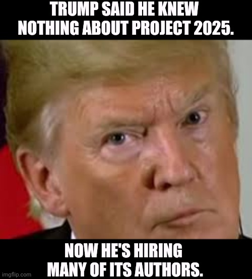 You were warned. | TRUMP SAID HE KNEW 
NOTHING ABOUT PROJECT 2025. NOW HE'S HIRING 
MANY OF ITS AUTHORS. | image tagged in trump eyes dilated,trump,liar,project 2025 | made w/ Imgflip meme maker