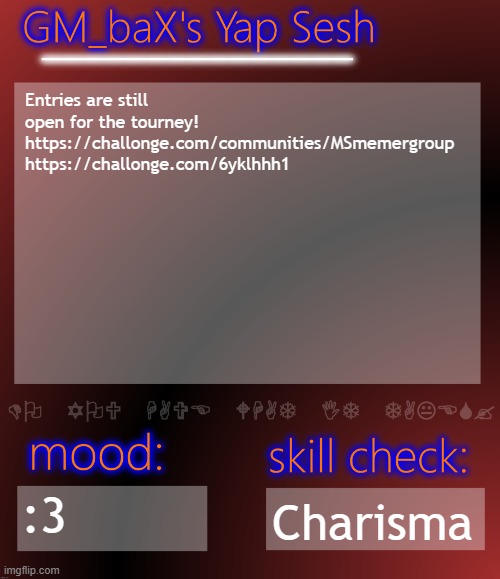 GM_baX Yap Template | Entries are still open for the tourney! 
https://challonge.com/communities/MSmemergroup
https://challonge.com/6yklhhh1; :3; Charisma | image tagged in gm_bax yap template | made w/ Imgflip meme maker