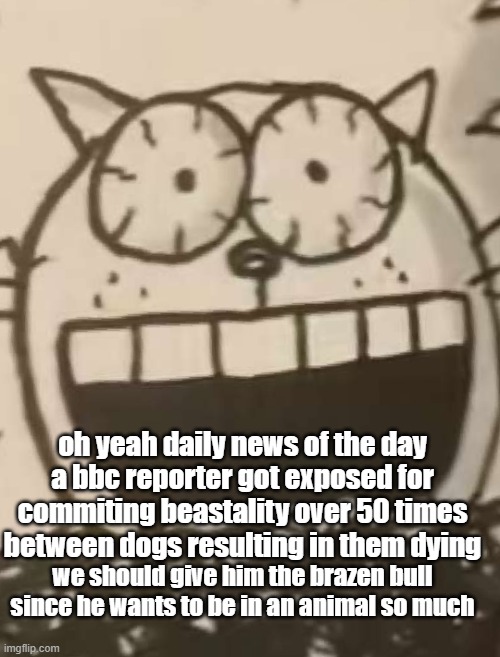 IM FUCKING TWEAKING CHEIF | oh yeah daily news of the day
a bbc reporter got exposed for commiting beastality over 50 times between dogs resulting in them dying; we should give him the brazen bull since he wants to be in an animal so much | image tagged in im fucking tweaking cheif | made w/ Imgflip meme maker