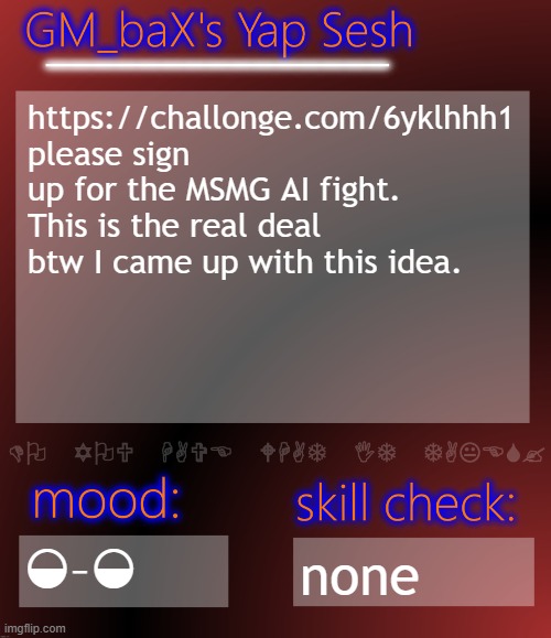 GM_baX Yap Template | https://challonge.com/6yklhhh1
please sign up for the MSMG AI fight. This is the real deal btw I came up with this idea. ◒–◒; none | image tagged in gm_bax yap template | made w/ Imgflip meme maker