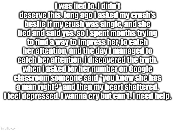 sorry it's a depressing story. prob not fit for here but I thought you guys would help me feel better. | I was lied to. I didn't deserve this. long ago I asked my crush's bestie if my crush was single, and she lied and said yes. so I spent months trying to find a way to impress her, to catch her attention, and the day I managed to catch her attention, I discovered the truth. when I asked for her number on Google classroom someone said "you know she has a man right?" and then my heart shattered. I feel depressed. I wanna cry but can't. I need help. | made w/ Imgflip meme maker