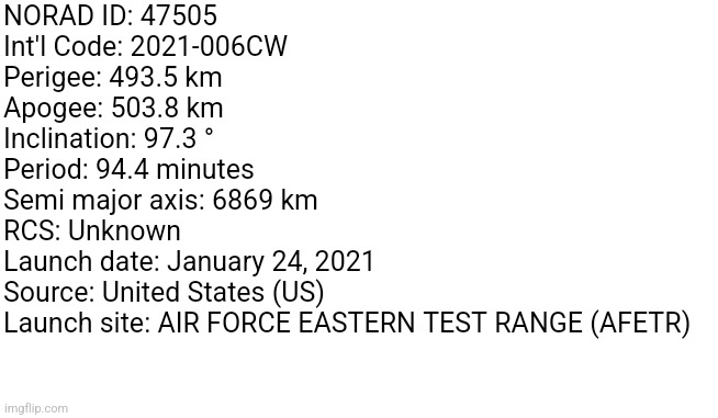 Those who know | NORAD ID: 47505 
Int'l Code: 2021-006CW 
Perigee: 493.5 km 
Apogee: 503.8 km 
Inclination: 97.3 ° 
Period: 94.4 minutes 
Semi major axis: 6869 km 
RCS: Unknown 
Launch date: January 24, 2021
Source: United States (US)
Launch site: AIR FORCE EASTERN TEST RANGE (AFETR) | made w/ Imgflip meme maker