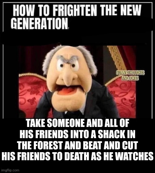 how to frighten the new generation | TAKE SOMEONE AND ALL OF HIS FRIENDS INTO A SHACK IN THE FOREST AND BEAT AND CUT HIS FRIENDS TO DEATH AS HE WATCHES | image tagged in how to frighten the new generation | made w/ Imgflip meme maker