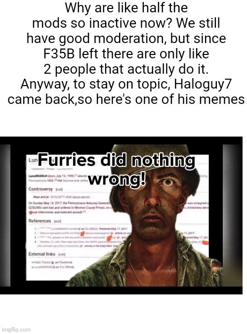 Furries did many things wrong | Why are like half the mods so inactive now? We still have good moderation, but since F35B left there are only like 2 people that actually do it. Anyway, to stay on topic, Haloguy7 came back,so here's one of his memes | image tagged in blank white template | made w/ Imgflip meme maker