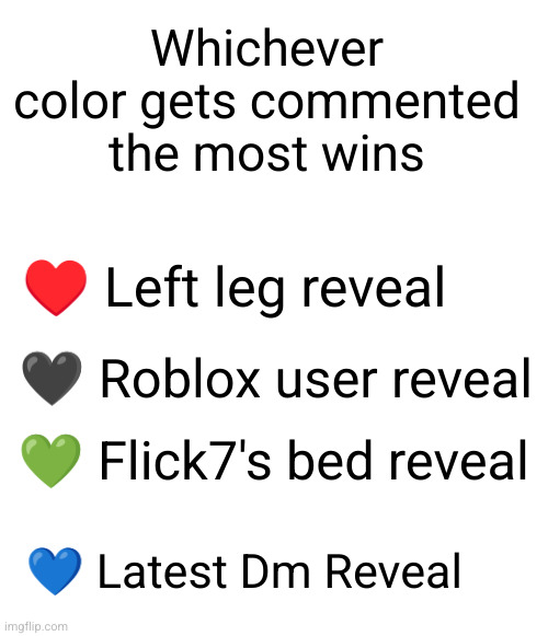 proof that ik insanely bored (announced tonight) | Whichever color gets commented the most wins; ♥️ Left leg reveal; 🖤 Roblox user reveal; 💚 Flick7's bed reveal; 💙 Latest Dm Reveal | image tagged in blank white template,reveal,dun dun dunn,msmg,colors | made w/ Imgflip meme maker