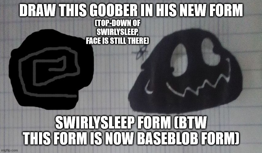 ShapeShifter (blob form) | DRAW THIS GOOBER IN HIS NEW FORM; (TOP-DOWN OF SWIRLYSLEEP, FACE IS STILL THERE); SWIRLYSLEEP FORM (BTW THIS FORM IS NOW BASEBLOB FORM) | image tagged in shapeshifter blob form | made w/ Imgflip meme maker