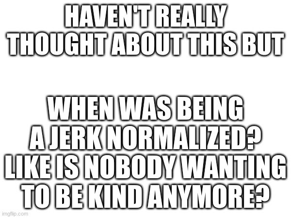 it's actually insane | HAVEN'T REALLY THOUGHT ABOUT THIS BUT; WHEN WAS BEING A JERK NORMALIZED? LIKE IS NOBODY WANTING TO BE KIND ANYMORE? | image tagged in jerk | made w/ Imgflip meme maker