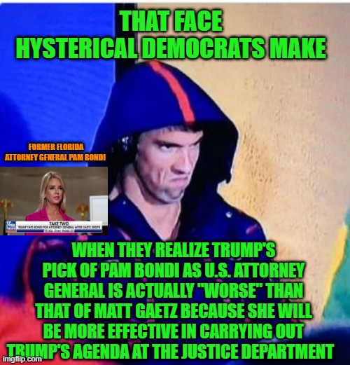 Well That Backfired Quickly | THAT FACE
HYSTERICAL DEMOCRATS MAKE; FORMER FLORIDA ATTORNEY GENERAL PAM BONDI; WHEN THEY REALIZE TRUMP'S PICK OF PAM BONDI AS U.S. ATTORNEY GENERAL IS ACTUALLY "WORSE" THAN THAT OF MATT GAETZ BECAUSE SHE WILL BE MORE EFFECTIVE IN CARRYING OUT TRUMP'S AGENDA AT THE JUSTICE DEPARTMENT | image tagged in michael phelps death stare,pam bondi,matt gaetz,donald trump,trump administration | made w/ Imgflip meme maker