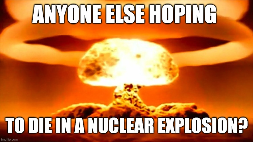 I don't care if you upvoted or not, but I genuinely want either a yes or no in the comments. | ANYONE ELSE HOPING; TO DIE IN A NUCLEAR EXPLOSION? | image tagged in nuke | made w/ Imgflip meme maker