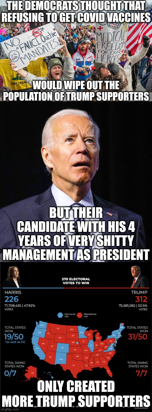 The Democrats shall reap what they sow after everything | THE DEMOCRATS THOUGHT THAT REFUSING TO GET COVID VACCINES; WOULD WIPE OUT THE POPULATION OF TRUMP SUPPORTERS; BUT THEIR CANDIDATE WITH HIS 4 YEARS OF VERY SHITTY MANAGEMENT AS PRESIDENT; ONLY CREATED MORE TRUMP SUPPORTERS | image tagged in joe biden,donald trump,election,irony,democrats | made w/ Imgflip meme maker